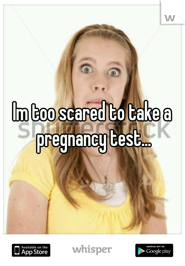 Im too scared to take a pregnancy test...