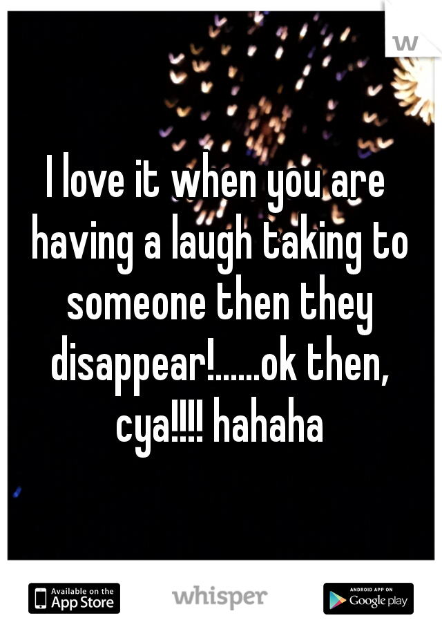 I love it when you are having a laugh taking to someone then they disappear!......ok then, cya!!!! hahaha