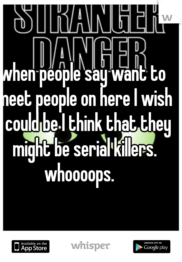 when people say want to meet people on here I wish I could be I think that they might be serial killers. whoooops.   