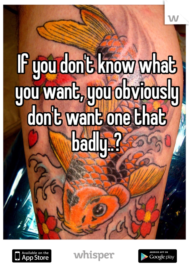 If you don't know what you want, you obviously don't want one that badly..?