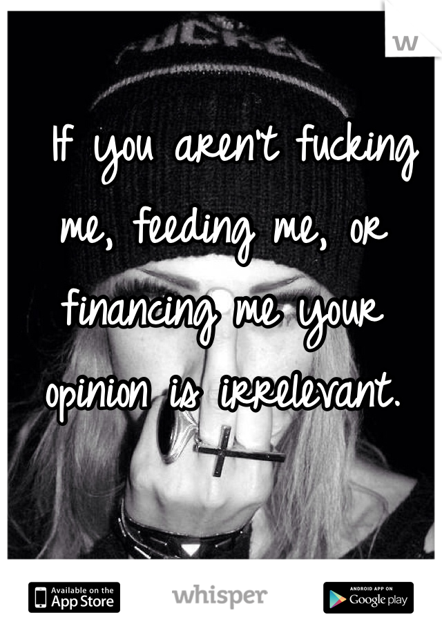  If you aren't fucking me, feeding me, or financing me your opinion is irrelevant.