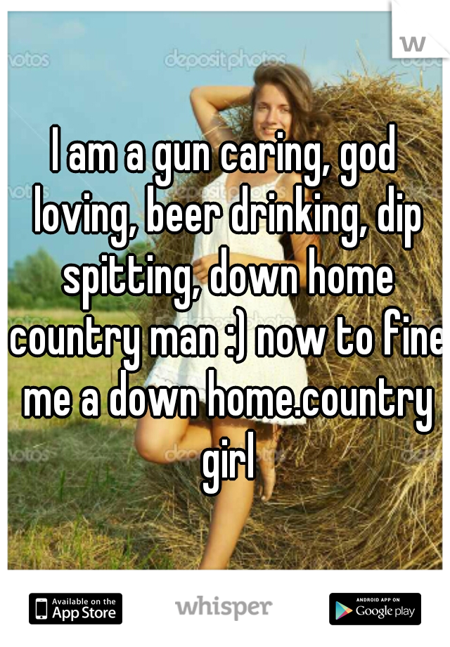 I am a gun caring, god loving, beer drinking, dip spitting, down home country man :) now to fine me a down home.country girl