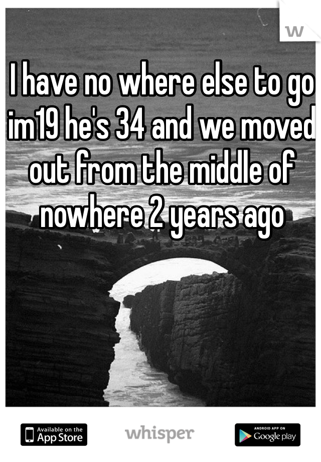 I have no where else to go im19 he's 34 and we moved out from the middle of nowhere 2 years ago