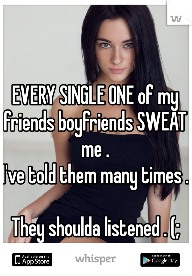 EVERY SINGLE ONE of my friends boyfriends SWEAT me . 
I've told them many times . 

They shoulda listened . (;