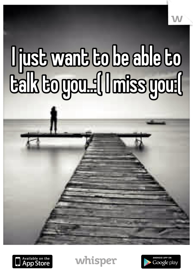 I just want to be able to talk to you..:( I miss you:( 