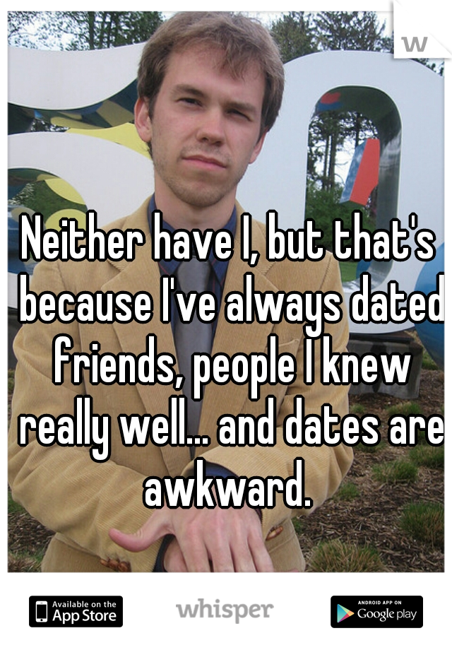 Neither have I, but that's because I've always dated friends, people I knew really well... and dates are awkward. 