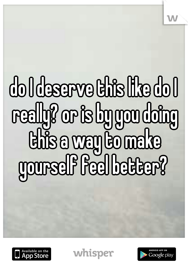 do I deserve this like do I really? or is by you doing this a way to make yourself feel better? 