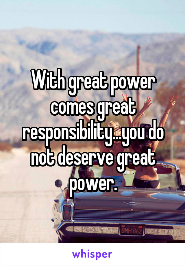 With great power comes great responsibility...you do not deserve great power.