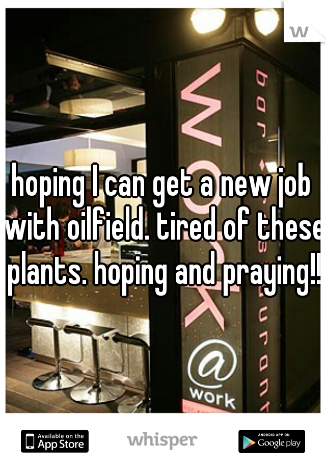 hoping I can get a new job with oilfield. tired of these plants. hoping and praying!!