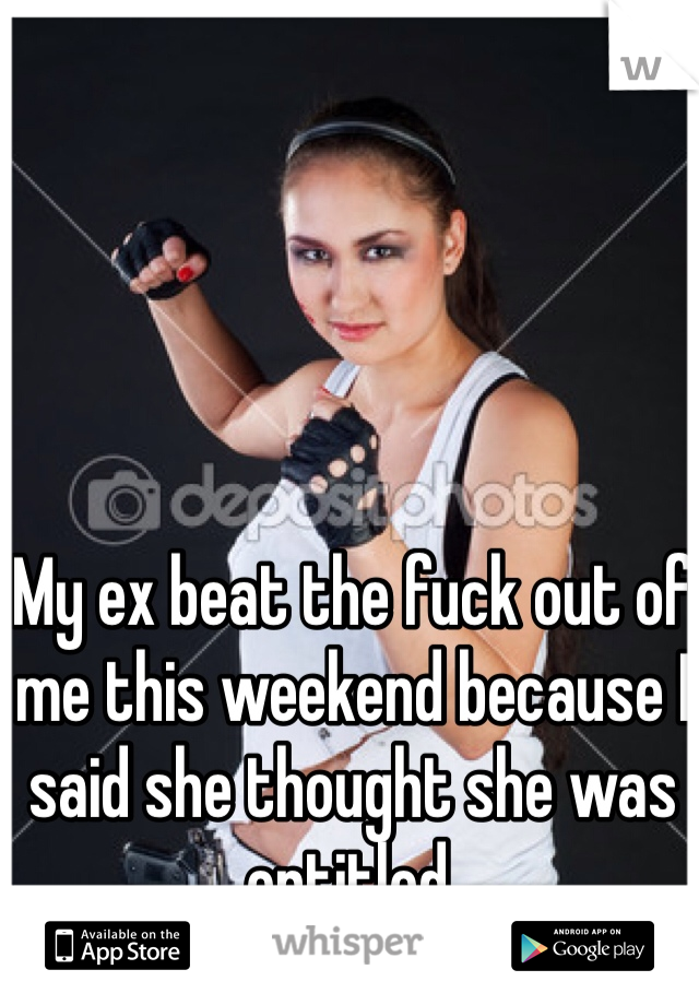 My ex beat the fuck out of me this weekend because I said she thought she was entitled.