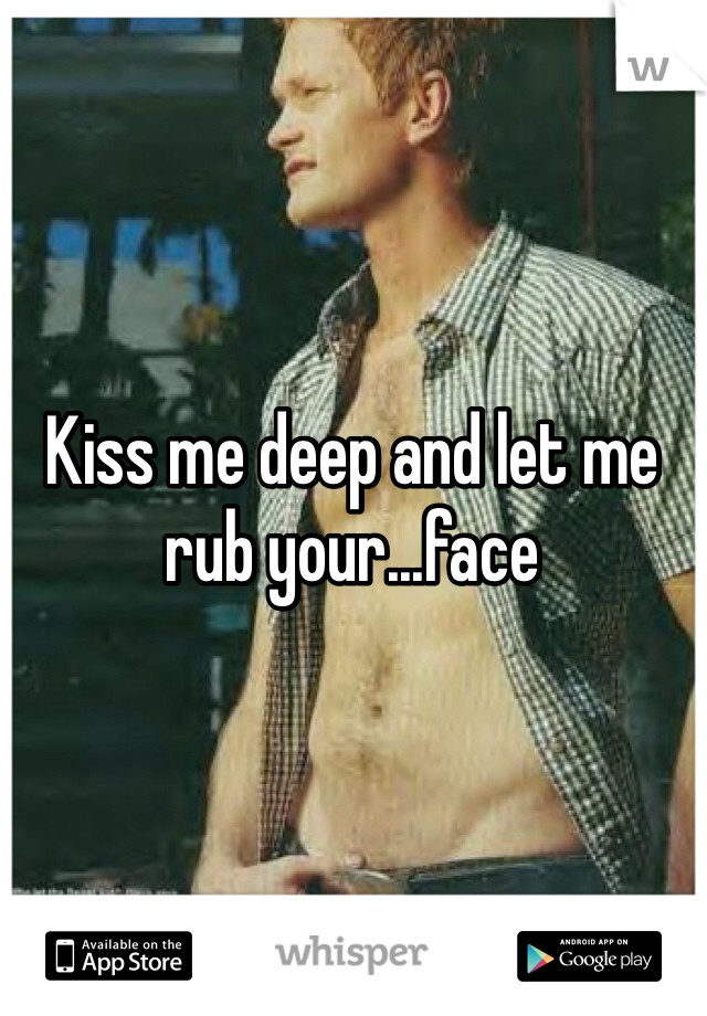 Kiss me deep and let me rub your...face