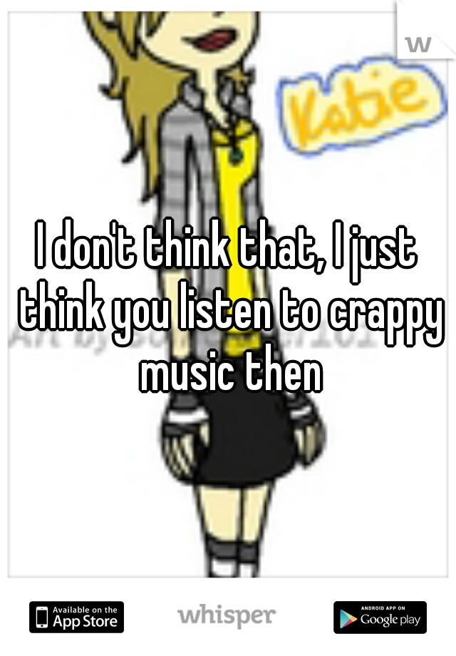 I don't think that, I just think you listen to crappy music then