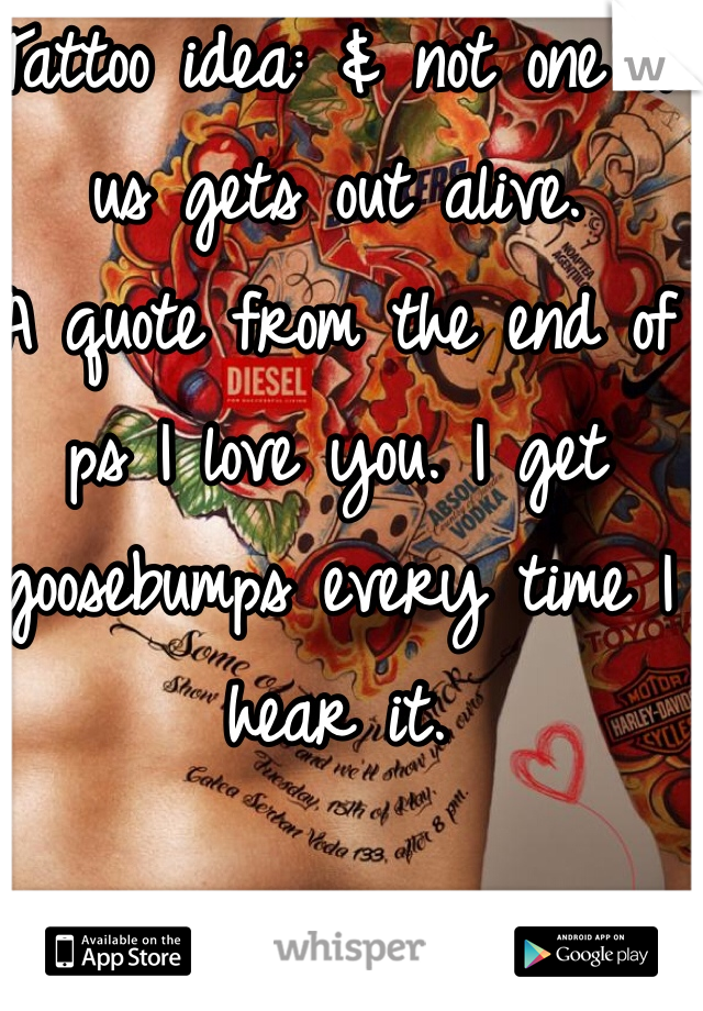 Tattoo idea: & not one of us gets out alive. 
A quote from the end of ps I love you. I get goosebumps every time I hear it. 