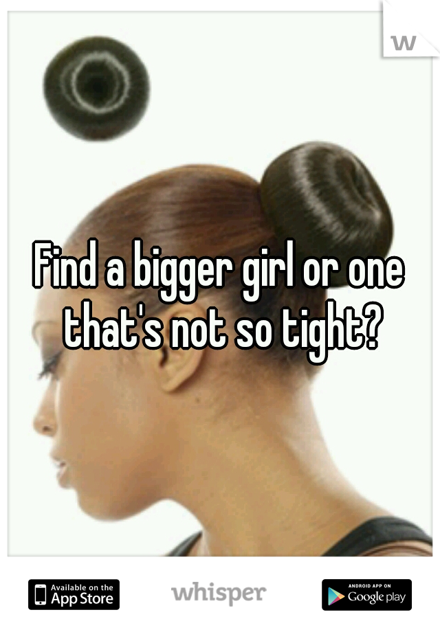 Find a bigger girl or one that's not so tight?