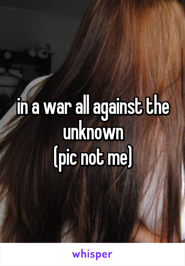 in a war all against the unknown
(pic not me)