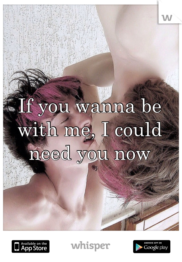 If you wanna be with me, I could need you now 