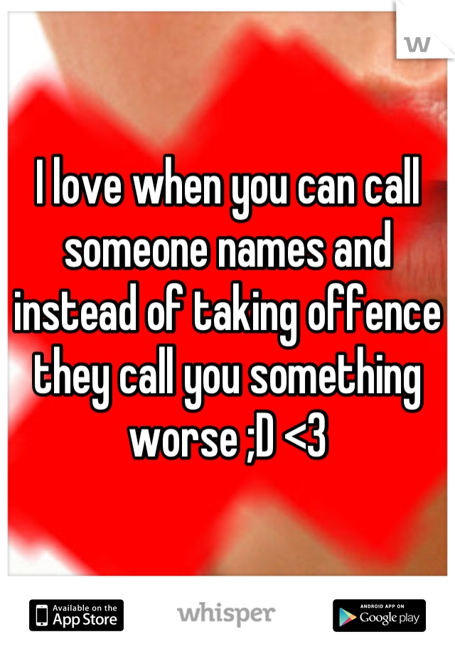 I love when you can call someone names and instead of taking offence they call you something worse ;D <3