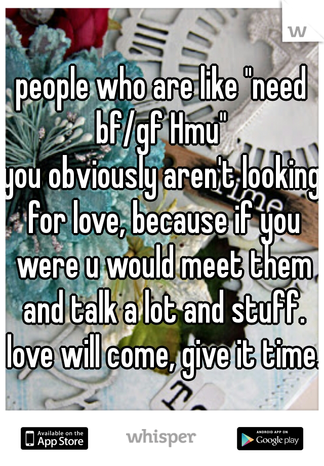 people who are like "need bf/gf Hmu" 
you obviously aren't looking for love, because if you were u would meet them and talk a lot and stuff. love will come, give it time. 