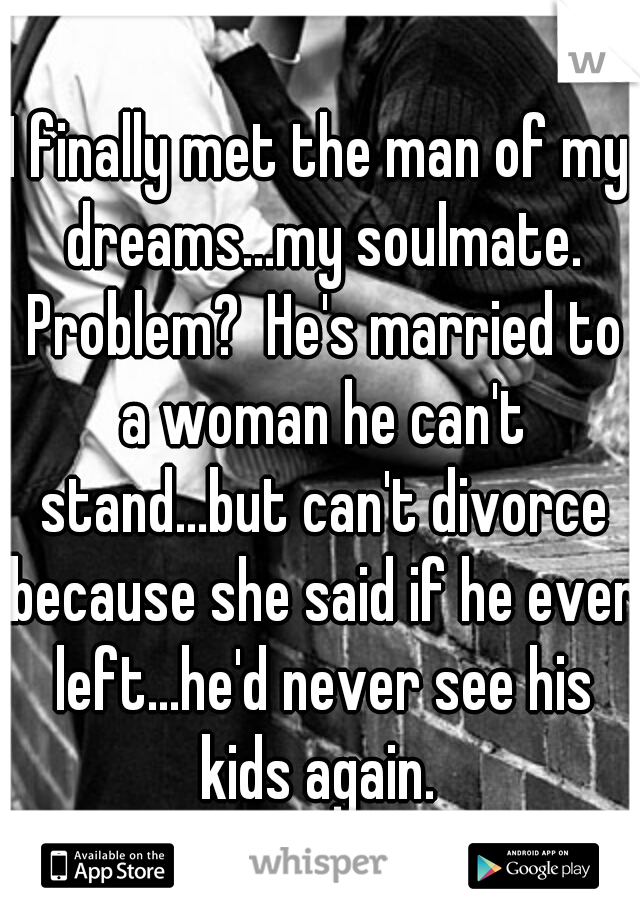 I finally met the man of my dreams...my soulmate. Problem?  He's married to a woman he can't stand...but can't divorce because she said if he ever left...he'd never see his kids again. 