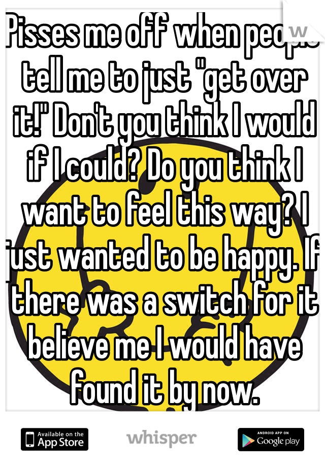 Pisses me off when people tell me to just "get over it!" Don't you think I would if I could? Do you think I want to feel this way? I just wanted to be happy. If there was a switch for it believe me I would have found it by now.