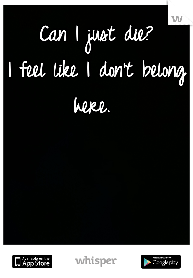 Can I just die?
I feel like I don't belong here. 