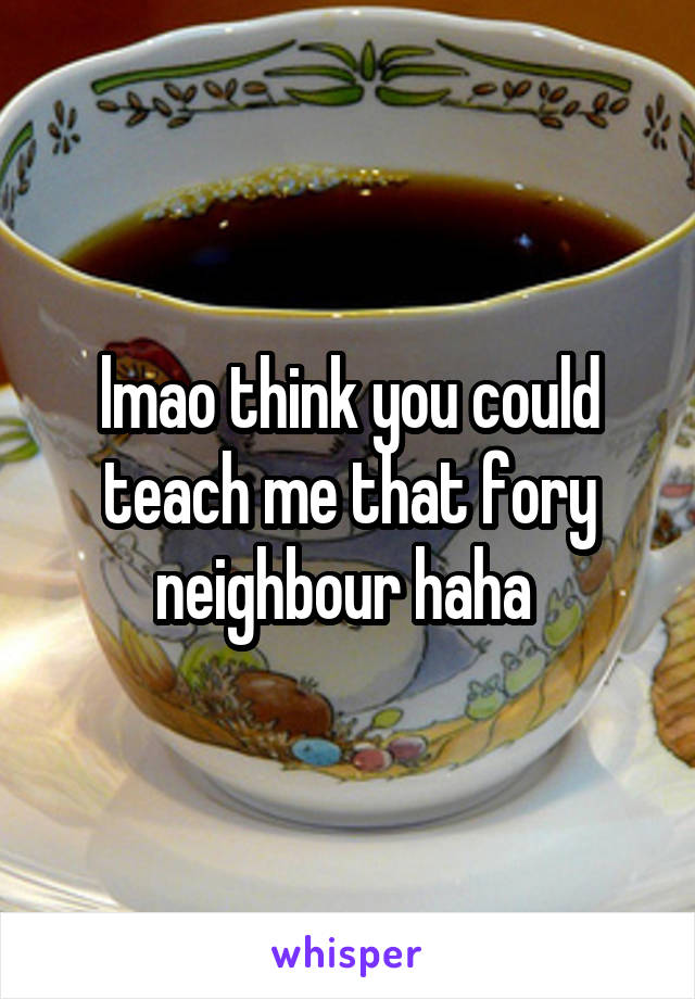 lmao think you could teach me that fory neighbour haha 