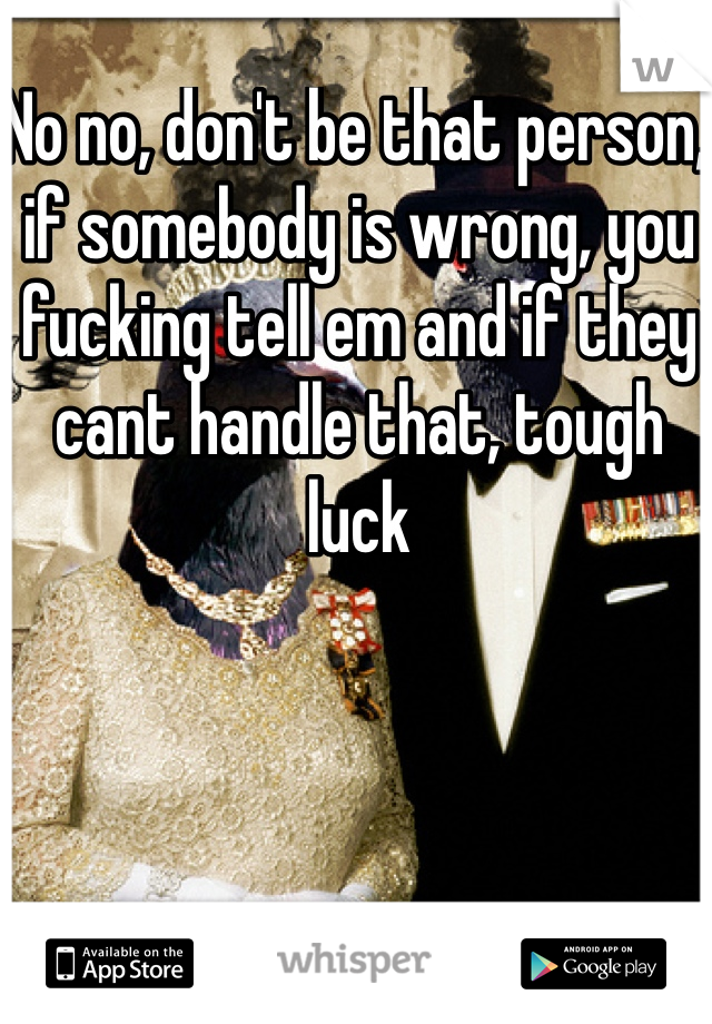 No no, don't be that person, if somebody is wrong, you fucking tell em and if they cant handle that, tough luck