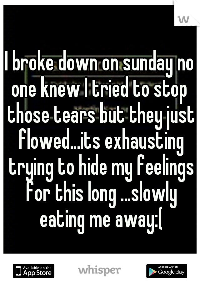 I broke down on sunday no one knew I tried to stop  those tears but they just flowed...its exhausting trying to hide my feelings for this long ...slowly eating me away:(