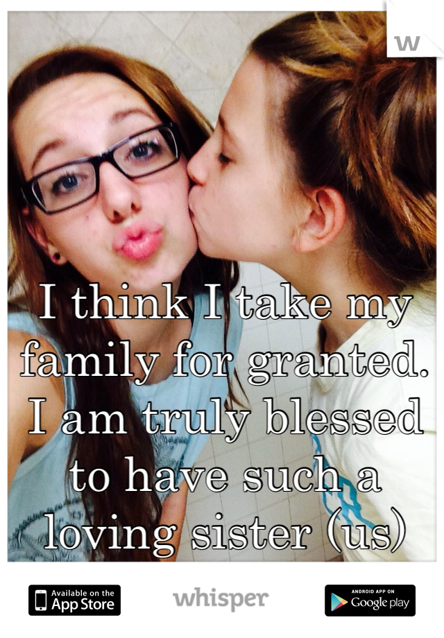 I think I take my family for granted. I am truly blessed to have such a loving sister (us)