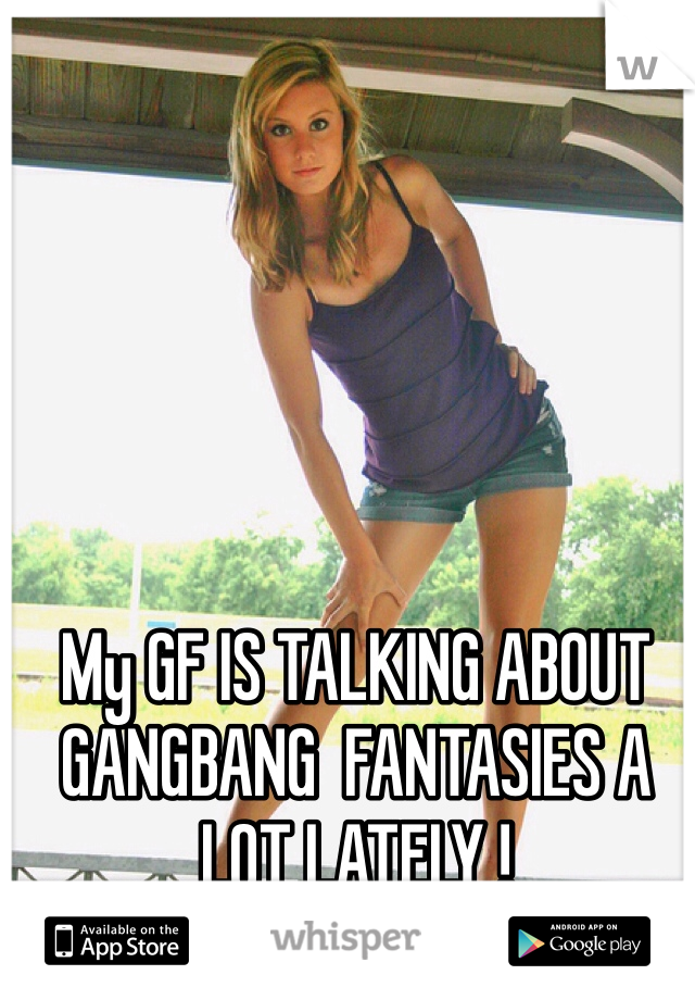 My GF IS TALKING ABOUT GANGBANG  FANTASIES A LOT LATELY !