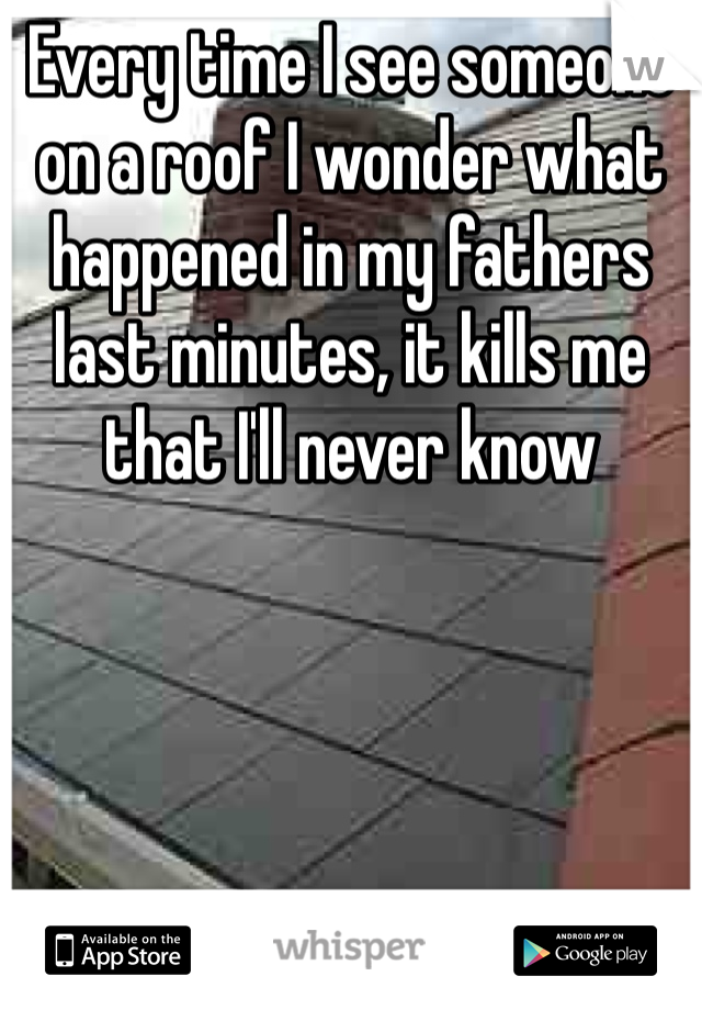 Every time I see someone on a roof I wonder what happened in my fathers last minutes, it kills me that I'll never know 