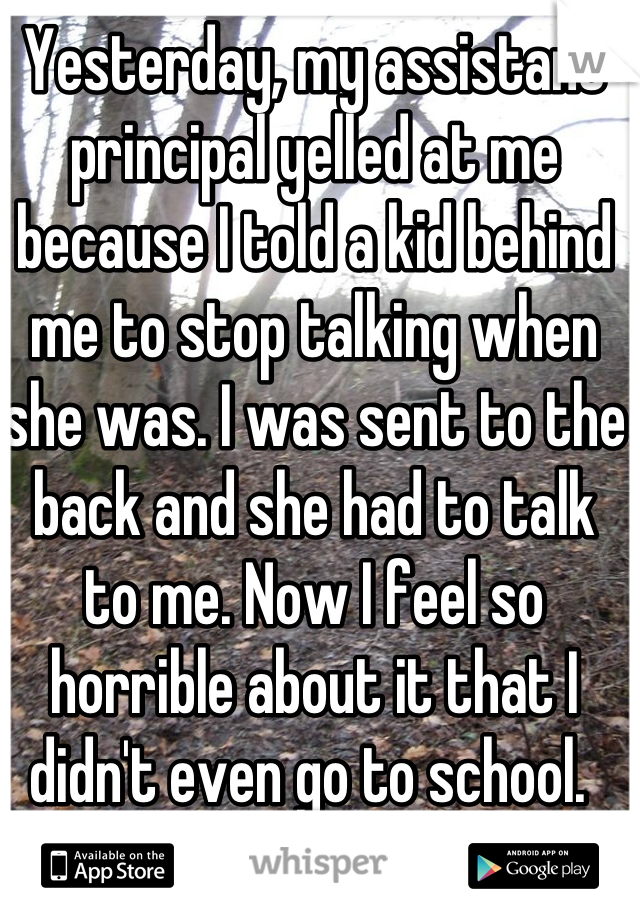 Yesterday, my assistant principal yelled at me because I told a kid behind me to stop talking when she was. I was sent to the back and she had to talk to me. Now I feel so horrible about it that I didn't even go to school. 