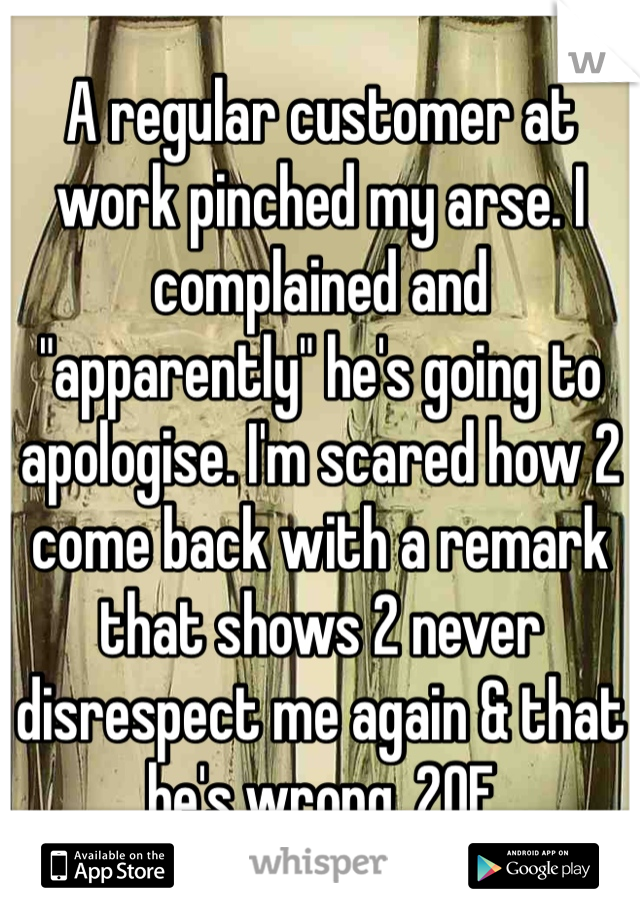 A regular customer at work pinched my arse. I complained and "apparently" he's going to apologise. I'm scared how 2 come back with a remark that shows 2 never disrespect me again & that he's wrong. 20F