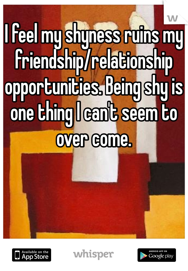 I feel my shyness ruins my friendship/relationship opportunities. Being shy is one thing I can't seem to over come.
