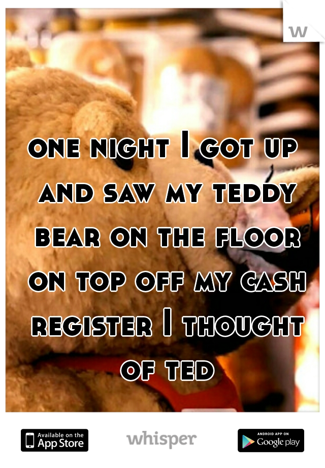 one night I got up and saw my teddy bear on the floor on top off my cash register I thought of ted