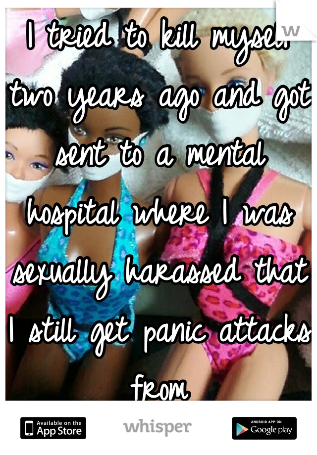 I tried to kill myself two years ago and got sent to a mental hospital where I was sexually harassed that I still get panic attacks from