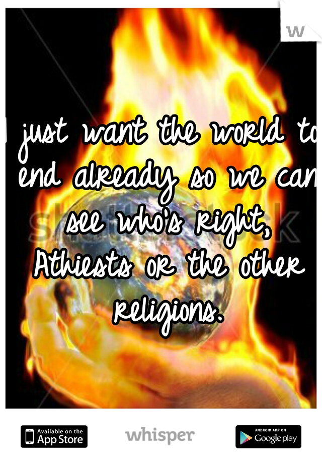 I just want the world to end already so we can see who's right, Athiests or the other religions.