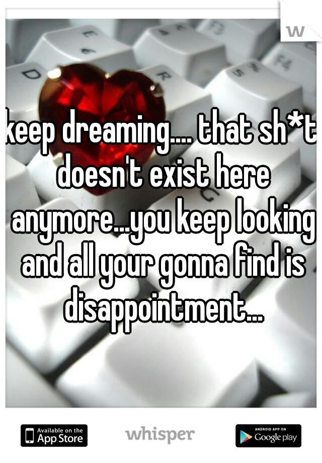 keep dreaming.... that sh*t doesn't exist here anymore...you keep looking and all your gonna find is disappointment...