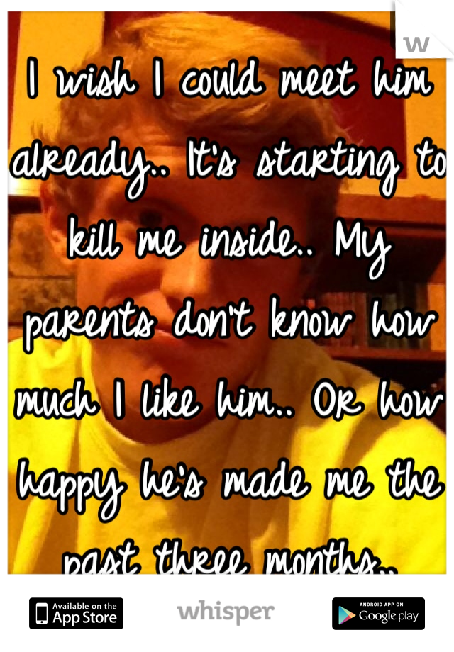 I wish I could meet him already.. It's starting to kill me inside.. My parents don't know how much I like him.. Or how happy he's made me the past three months..