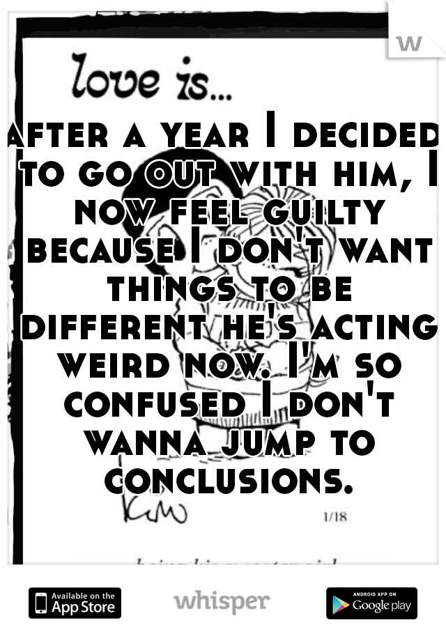 after a year I decided to go out with him, I now feel guilty because I don't want things to be different he's acting weird now. I'm so confused I don't wanna jump to conclusions.