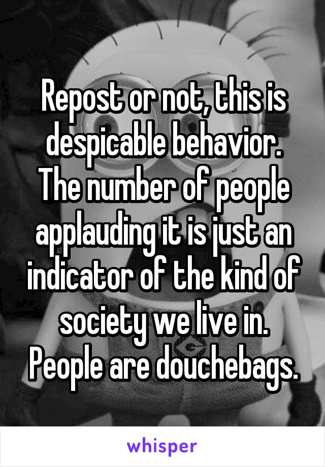 Repost or not, this is despicable behavior. The number of people applauding it is just an indicator of the kind of society we live in. People are douchebags.