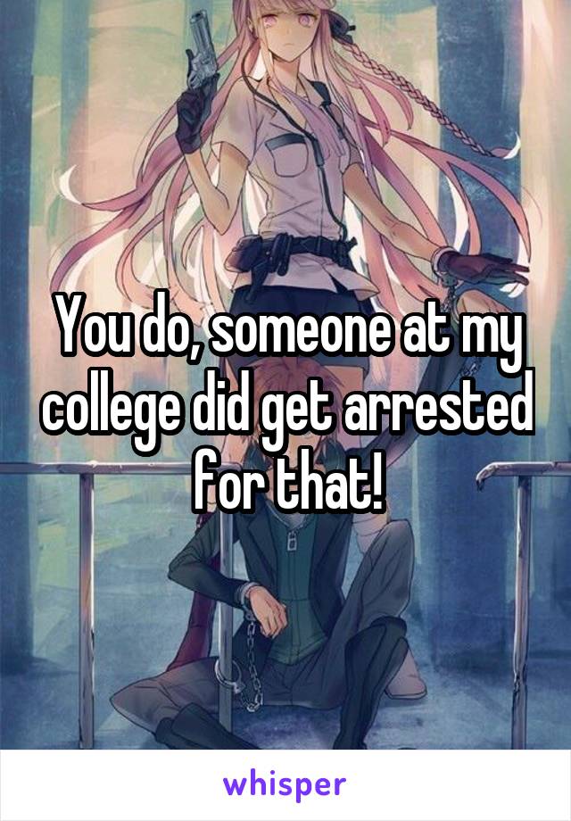 You do, someone at my college did get arrested for that!