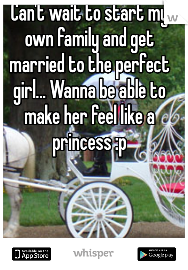 Can't wait to start my own family and get married to the perfect girl... Wanna be able to make her feel like a princess :p