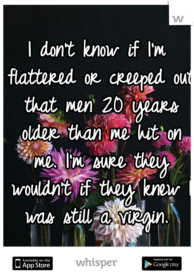 I don't know if I'm flattered or creeped out that men 20 years older than me hit on me. I'm sure they wouldn't if they knew I was still a virgin. 