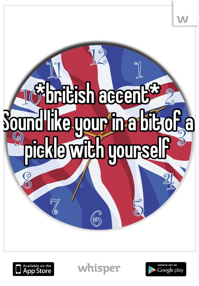 *british accent*
Sound like your in a bit of a pickle with yourself