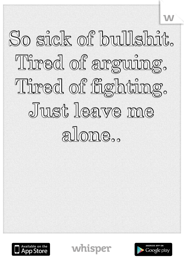 So sick of bullshit. Tired of arguing. Tired of fighting. Just leave me alone.. 