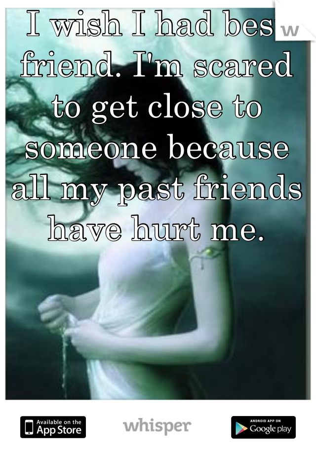 I wish I had best friend. I'm scared to get close to someone because all my past friends have hurt me. 