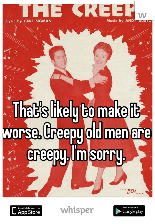 That's likely to make it worse. Creepy old men are creepy. I'm sorry. 