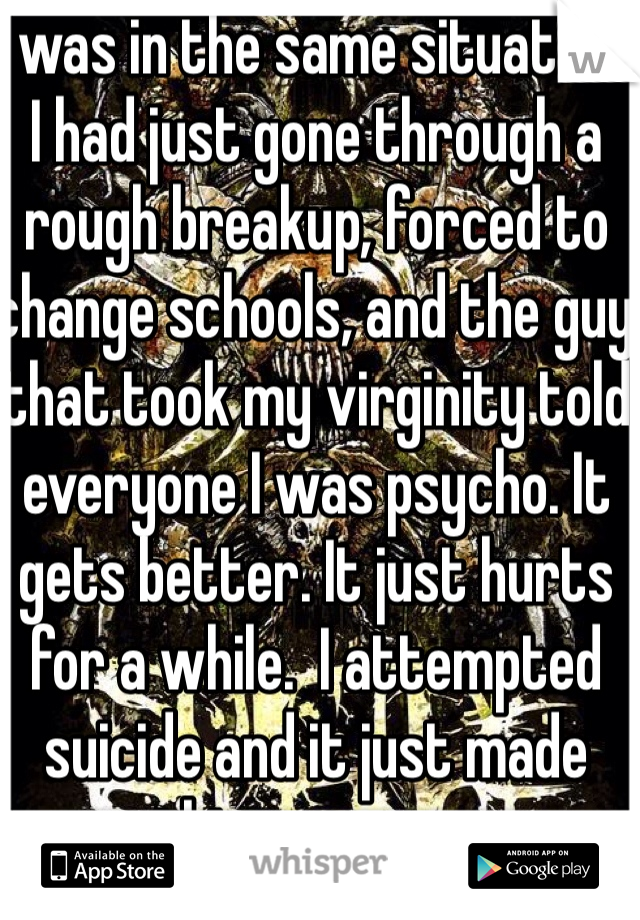 I was in the same situation. I had just gone through a rough breakup, forced to change schools, and the guy that took my virginity told everyone I was psycho. It gets better. It just hurts for a while.  I attempted suicide and it just made things worse. 