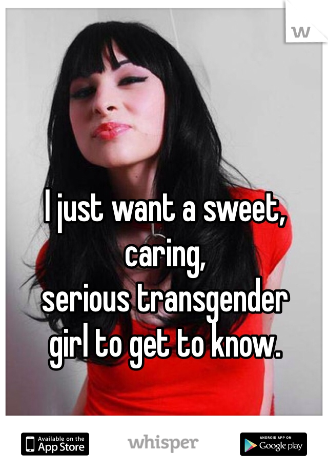 I just want a sweet, caring, 
serious transgender 
girl to get to know. 